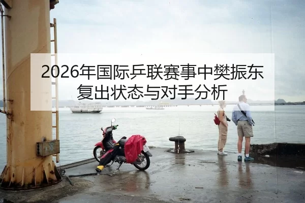 2026年国际乒联赛事中樊振东复出状态与对手分析