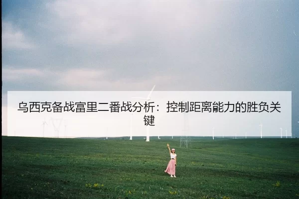 乌西克备战富里二番战分析：控制距离能力的胜负关键