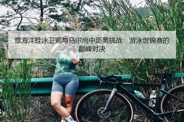 覃海洋蛙泳卫冕与马尔尚中距离挑战：游泳世锦赛的巅峰对决