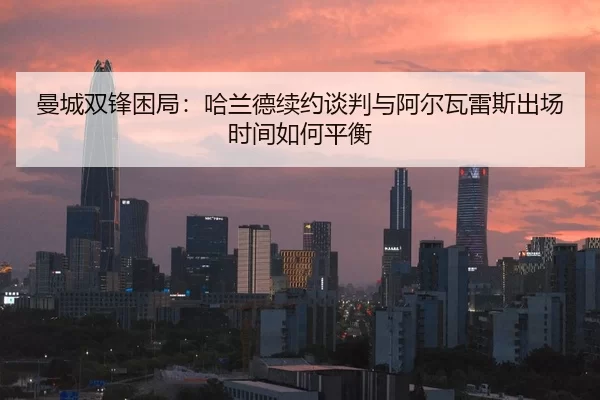 曼城双锋困局：哈兰德续约谈判与阿尔瓦雷斯出场时间如何平衡