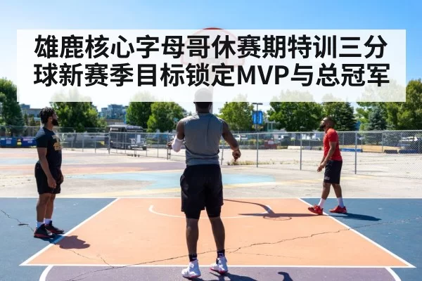 雄鹿核心字母哥休赛期特训三分球新赛季目标锁定MVP与总冠军