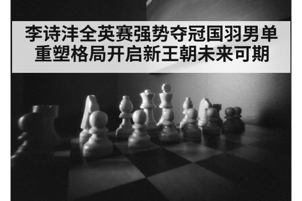 李诗沣全英赛强势夺冠国羽男单重塑格局开启新王朝未来可期