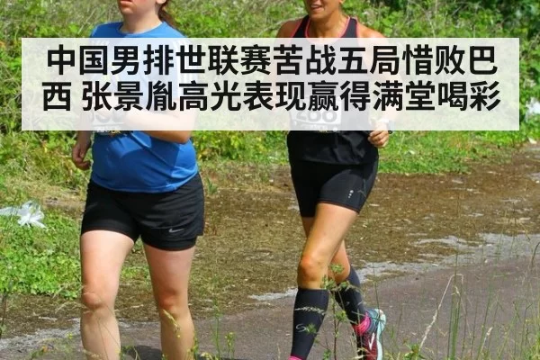 中国男排世联赛苦战五局惜败巴西 张景胤高光表现赢得满堂喝彩
