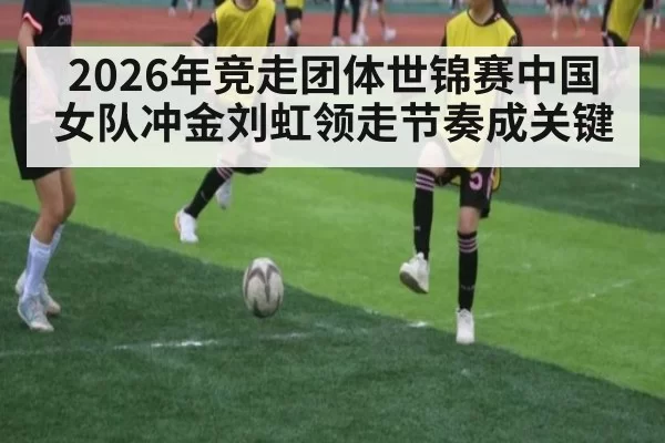 2026年竞走团体世锦赛中国女队冲金刘虹领走节奏成关键